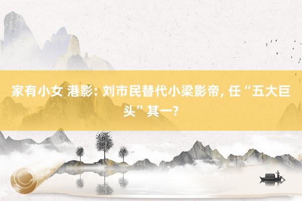 家有小女 港影: 刘市民替代小梁影帝， 任“五大巨头”其一?