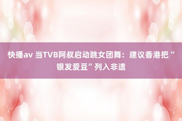 快播av 当TVB阿叔启动跳女团舞：建议香港把“银发爱豆”列入非遗
