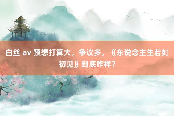 白丝 av 预想打算大，争议多，《东说念主生若如初见》到底咋样？