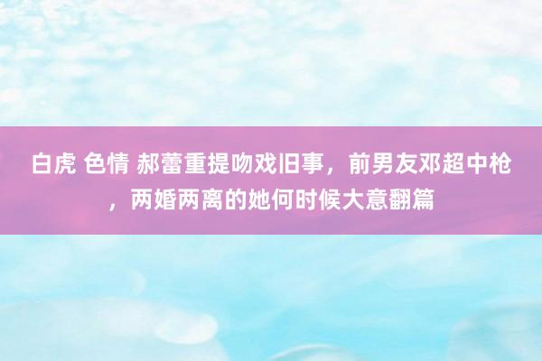 白虎 色情 郝蕾重提吻戏旧事，前男友邓超中枪，两婚两离的她何时候大意翻篇