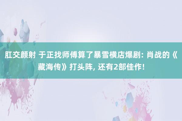 肛交颜射 于正找师傅算了暴雪横店爆剧: 肖战的《藏海传》打头阵， 还有2部佳作!
