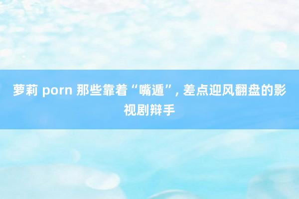 萝莉 porn 那些靠着“嘴遁”， 差点迎风翻盘的影视剧辩手