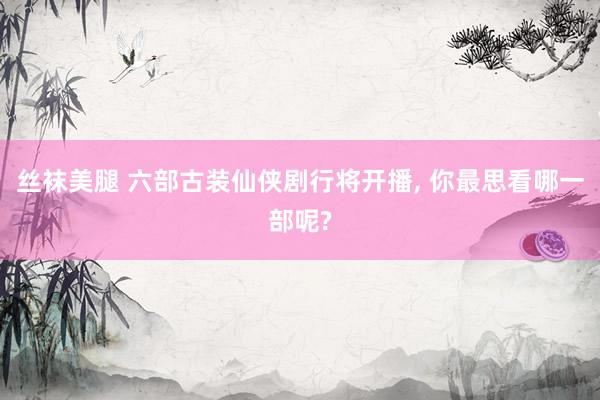 丝袜美腿 六部古装仙侠剧行将开播， 你最思看哪一部呢?