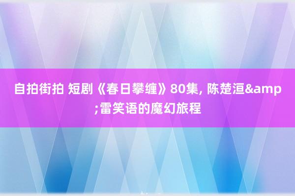 自拍街拍 短剧《春日攀缠》80集， 陈楚洹&雷笑语的魔幻旅程