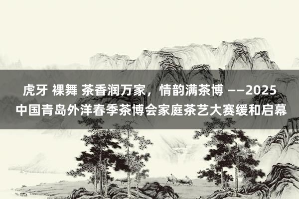 虎牙 裸舞 茶香润万家，情韵满茶博 ——2025 中国青岛外洋春季茶博会家庭茶艺大赛缓和启幕