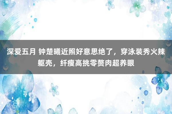 深爱五月 钟楚曦近照好意思绝了，穿泳装秀火辣躯壳，纤瘦高挑零赘肉超养眼