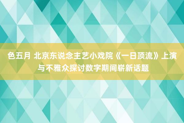 色五月 北京东说念主艺小戏院《一日顶流》上演 与不雅众探讨数字期间崭新话题