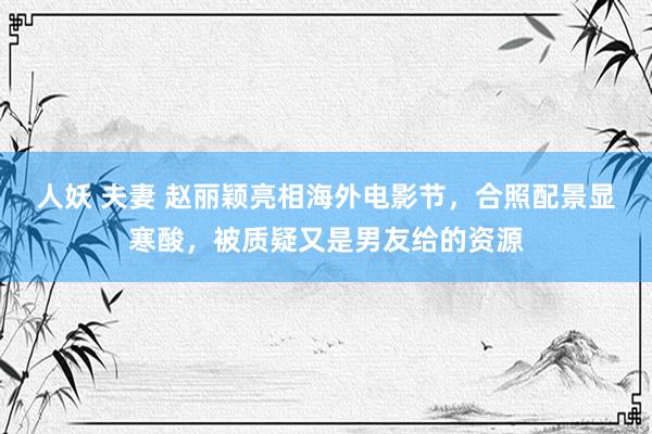 人妖 夫妻 赵丽颖亮相海外电影节，合照配景显寒酸，被质疑又是男友给的资源