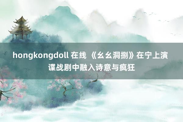 hongkongdoll 在线 《幺幺洞捌》在宁上演 谍战剧中融入诗意与疯狂
