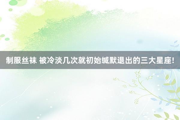 制服丝袜 被冷淡几次就初始缄默退出的三大星座!