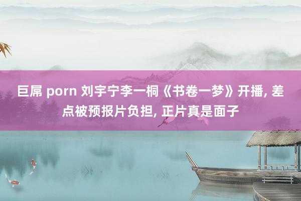 巨屌 porn 刘宇宁李一桐《书卷一梦》开播， 差点被预报片负担， 正片真是面子