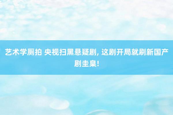 艺术学厕拍 央视扫黑悬疑剧， 这剧开局就刷新国产剧圭臬!