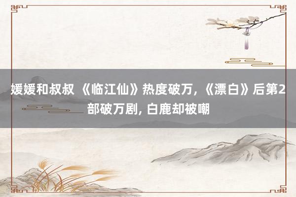 媛媛和叔叔 《临江仙》热度破万， 《漂白》后第2部破万剧， 白鹿却被嘲