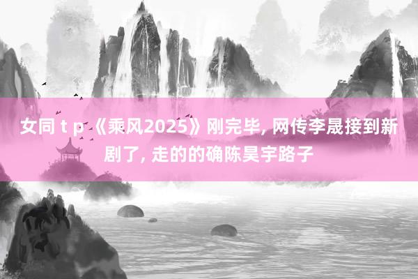 女同 t p 《乘风2025》刚完毕， 网传李晟接到新剧了， 走的的确陈昊宇路子
