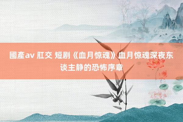 國產av 肛交 短剧《血月惊魂》血月惊魂深夜东谈主静的恐怖序章