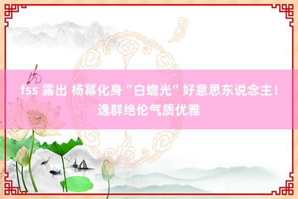 fss 露出 杨幂化身“白蟾光”好意思东说念主！逸群绝伦气质优雅