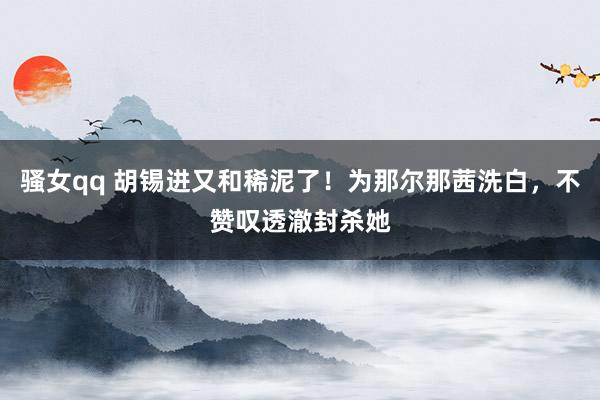 骚女qq 胡锡进又和稀泥了！为那尔那茜洗白，不赞叹透澈封杀她
