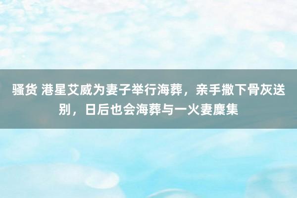 骚货 港星艾威为妻子举行海葬，亲手撒下骨灰送别，日后也会海葬与一火妻麇集